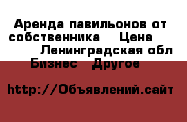 Аренда павильонов от собственника  › Цена ­ 30 000 - Ленинградская обл. Бизнес » Другое   